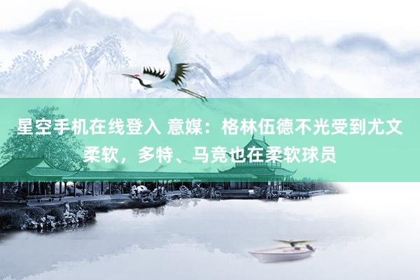 星空手机在线登入 意媒：格林伍德不光受到尤文柔软，多特、马竞也在柔软球员