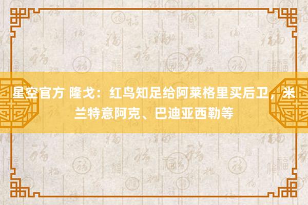 星空官方 隆戈:红鸟知足给阿莱格里买后卫,米兰特意阿克、巴迪亚西勒等