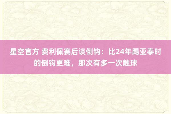星空官方 费利佩赛后谈倒钩:比24年踢亚泰时的倒钩更难,那次有多一次触球