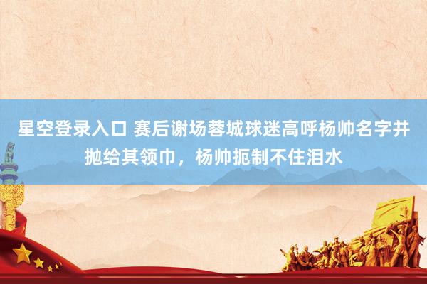 星空登录入口 赛后谢场蓉城球迷高呼杨帅名字并抛给其领巾，杨帅扼制不住泪水