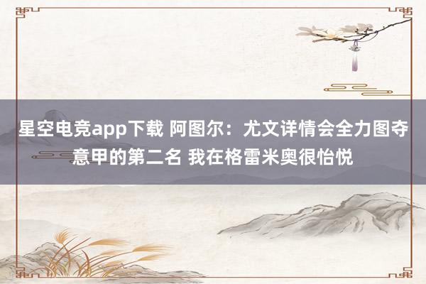 星空电竞app下载 阿图尔：尤文详情会全力图夺意甲的第二名 我在格雷米奥很怡悦
