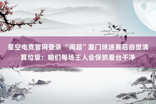 星空电竞官网登录 “闽超”厦门球迷赛后自觉清算垃圾：咱们每场王人会保抓看台干净