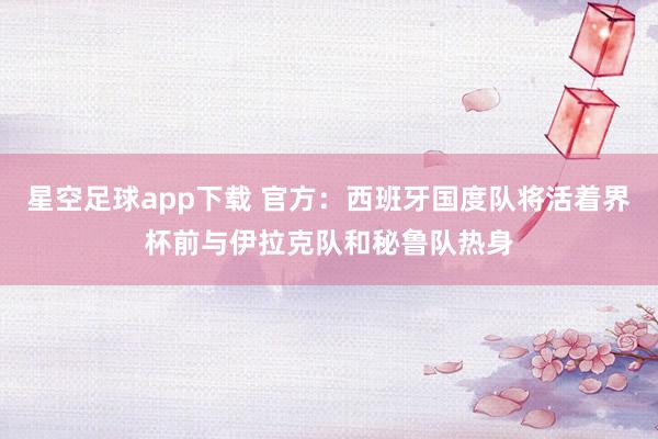 星空足球app下载 官方:西班牙国度队将活着界杯前与伊拉克队和秘鲁队热身