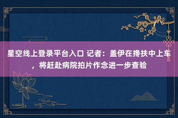 星空线上登录平台入口 记者：盖伊在搀扶中上车，将赶赴病院拍片作念进一步查验