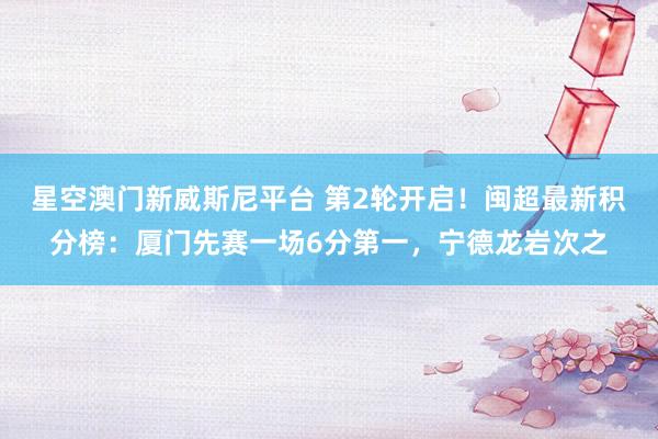 星空澳门新威斯尼平台 第2轮开启！闽超最新积分榜：厦门先赛一场6分第一，宁德龙岩次之