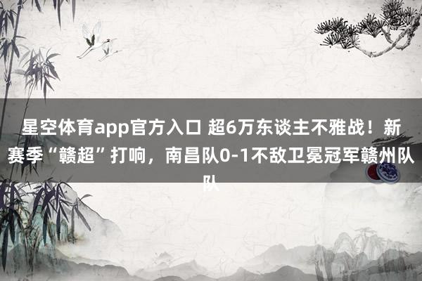 星空体育app官方入口 超6万东谈主不雅战!新赛季“赣超”打响,南昌队0-1不敌卫冕冠军赣州队