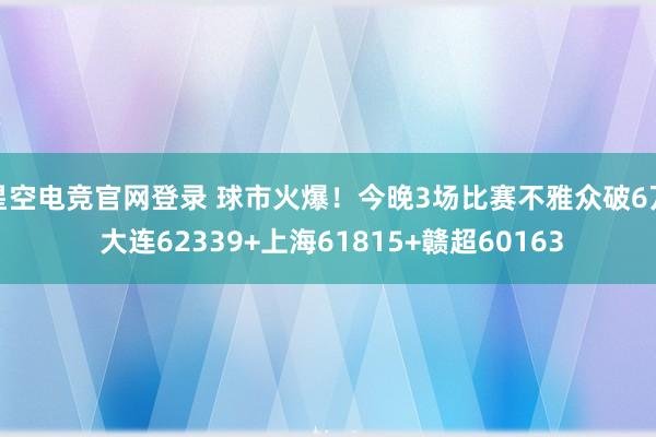 星空电竞官网登录 球市火爆！今晚3场比赛不雅众破6万 大连62339+上海61815+赣超60163