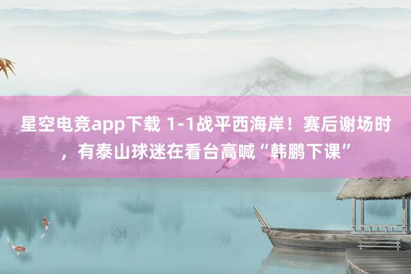 星空电竞app下载 1-1战平西海岸！赛后谢场时，有泰山球迷在看台高喊“韩鹏下课”