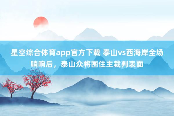 星空综合体育app官方下载 泰山vs西海岸全场哨响后，泰山众将围住主裁判表面