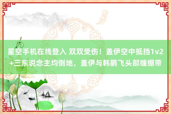 星空手机在线登入 双双受伤！盖伊空中抵挡1v2+三东说念主均倒地，盖伊与韩鹏飞头部缠绷带