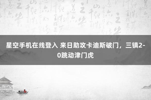 星空手机在线登入 来日助攻卡迪斯破门，三镇2-0跳动津门虎