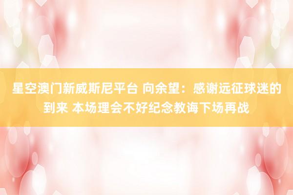 星空澳门新威斯尼平台 向余望：感谢远征球迷的到来 本场理会不好纪念教诲下场再战