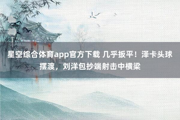星空综合体育app官方下载 几乎扳平！泽卡头球摆渡，刘洋包抄端射击中横梁