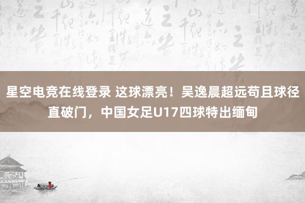 星空电竞在线登录 这球漂亮！吴逸晨超远苟且球径直破门，中国女足U17四球特出缅甸
