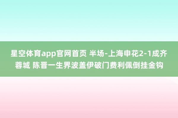 星空体育app官网首页 半场-上海申花2-1成齐蓉城 陈晋一生界波盖伊破门费利佩倒挂金钩