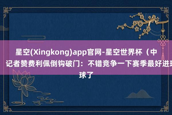 星空(Xingkong)app官网-星空世界杯（中国） 记者赞费利佩倒钩破门：不错竞争一下赛季最好进球了