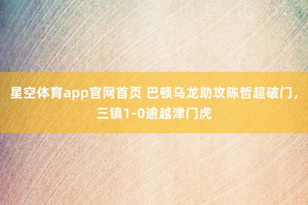 星空体育app官网首页 巴顿乌龙助攻陈哲超破门，三镇1-0逾越津门虎