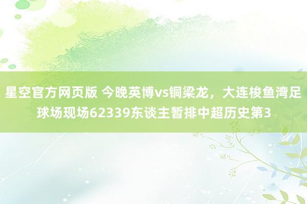 星空官方网页版 今晚英博vs铜梁龙，大连梭鱼湾足球场现场62339东谈主暂排中超历史第3