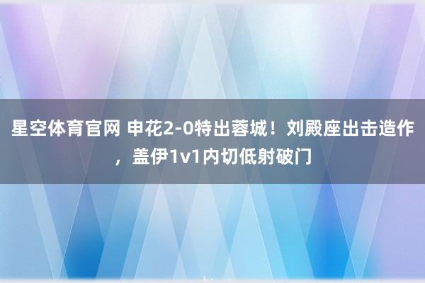 星空体育官网 申花2-0特出蓉城！刘殿座出击造作，盖伊1v1内切低射破门