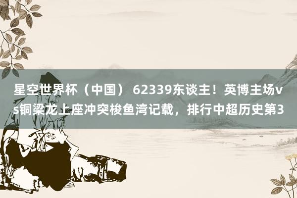 星空世界杯（中国） 62339东谈主！英博主场vs铜梁龙上座冲突梭鱼湾记载，排行中超历史第3