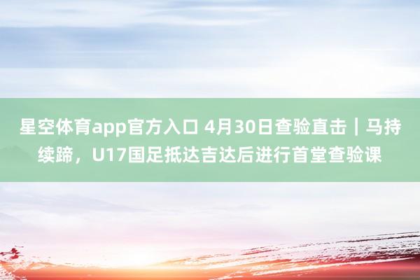 星空体育app官方入口 4月30日查验直击｜马持续蹄，U17国足抵达吉达后进行首堂查验课