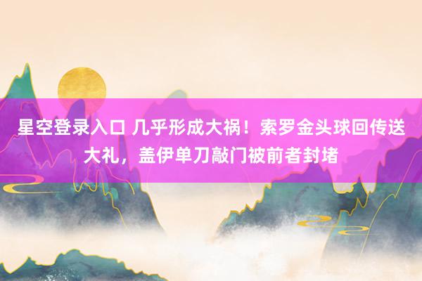 星空登录入口 几乎形成大祸！索罗金头球回传送大礼，盖伊单刀敲门被前者封堵