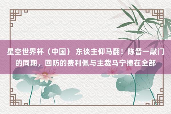 星空世界杯（中国） 东谈主仰马翻！陈晋一敲门的同期，回防的费利佩与主裁马宁撞在全部