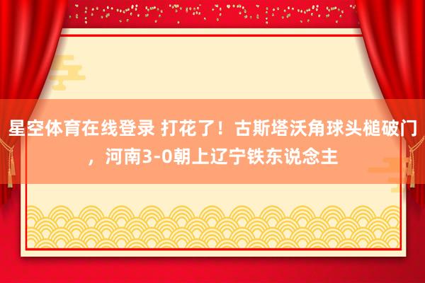 星空体育在线登录 打花了！古斯塔沃角球头槌破门，河南3-0朝上辽宁铁东说念主