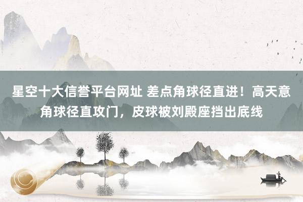 星空十大信誉平台网址 差点角球径直进！高天意角球径直攻门，皮球被刘殿座挡出底线