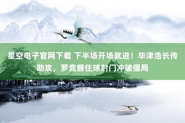 星空电子官网下载 下半场开场就进！毕津浩长传助攻，罗竞握住球射门冲破僵局