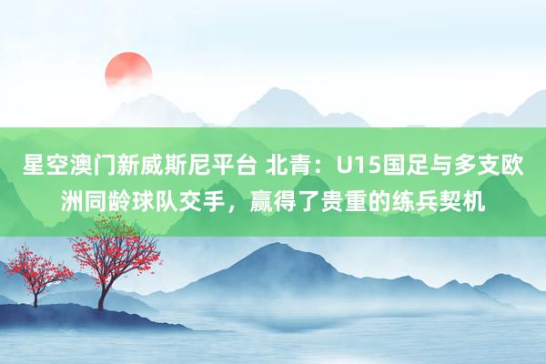 星空澳门新威斯尼平台 北青:U15国足与多支欧洲同龄球队交手,赢得了贵重的练兵契机