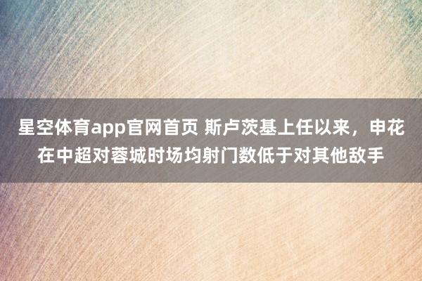 星空体育app官网首页 斯卢茨基上任以来，申花在中超对蓉城时场均射门数低于对其他敌手