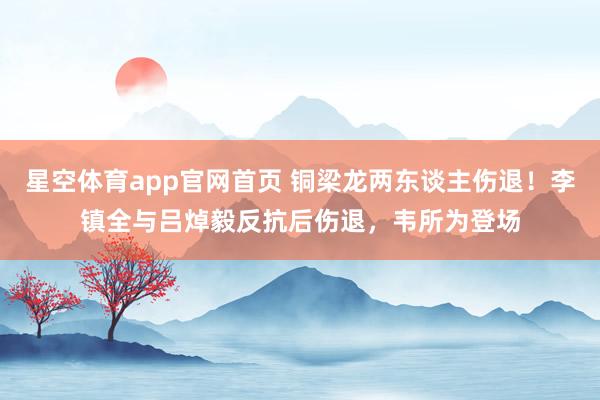 星空体育app官网首页 铜梁龙两东谈主伤退！李镇全与吕焯毅反抗后伤退，韦所为登场
