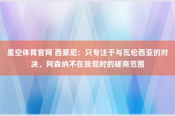 星空体育官网 西蒙尼:只专注于与瓦伦西亚的对决,阿森纳不在我现时的磋商范围
