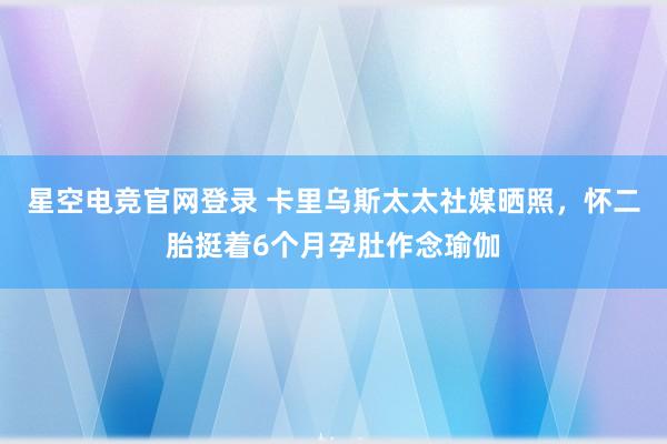 星空电竞官网登录 卡里乌斯太太社媒晒照，怀二胎挺着6个月孕肚作念瑜伽