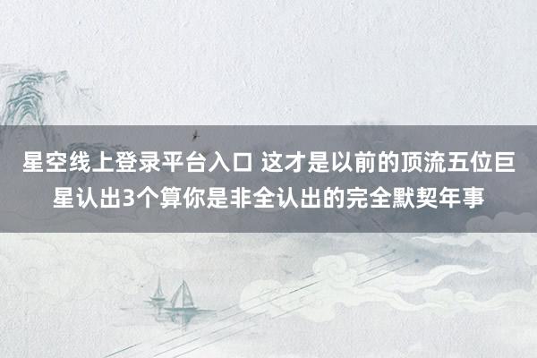 星空线上登录平台入口 这才是以前的顶流五位巨星认出3个算你是非全认出的完全默契年事