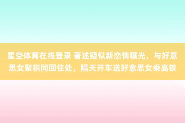 星空体育在线登录 著述疑似新恋情曝光,与好意思女聚积同回住处,隔天开车送好意思女乘高铁
