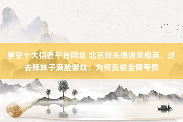 星空十大信誉平台网址 北京街头偶遇宋祖英,过去辣妹子满脸皱纹,为何反被全网夸赞