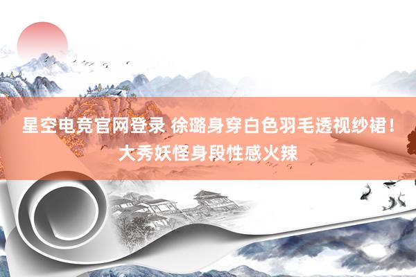 星空电竞官网登录 徐璐身穿白色羽毛透视纱裙!大秀妖怪身段性感火辣