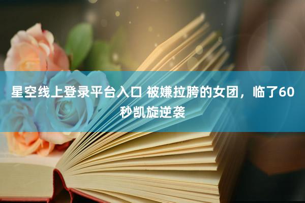星空线上登录平台入口 被嫌拉胯的女团，临了60秒凯旋逆袭