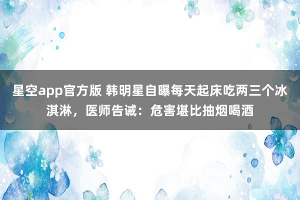 星空app官方版 韩明星自曝每天起床吃两三个冰淇淋,医师告诫:危害堪比抽烟喝酒