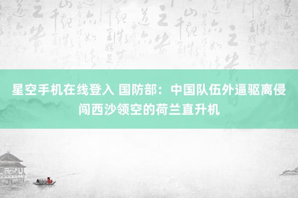 星空手机在线登入 国防部:中国队伍外逼驱离侵闯西沙领空的荷兰直升机
