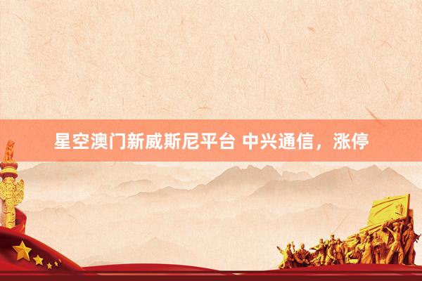 星空澳门新威斯尼平台 中兴通信，涨停