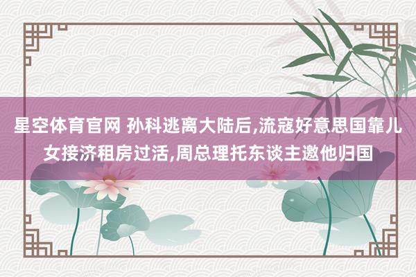星空体育官网 孙科逃离大陆后,流寇好意思国靠儿女接济租房过活,周总理托东谈主邀他归国