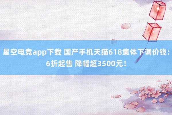 星空电竞app下载 国产手机天猫618集体下调价钱:6折起售 降幅超3500元!