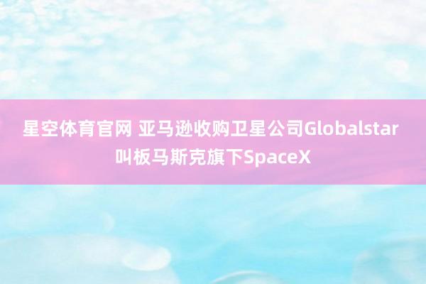 星空体育官网 亚马逊收购卫星公司Globalstar 叫板马斯克旗下SpaceX