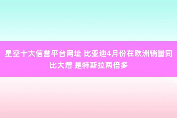星空十大信誉平台网址 比亚迪4月份在欧洲销量同比大增 是特斯拉两倍多