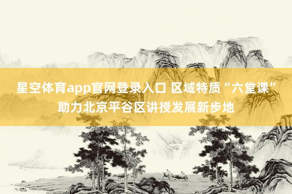 星空体育app官网登录入口 区域特质“六堂课”助力北京平谷区讲授发展新步地