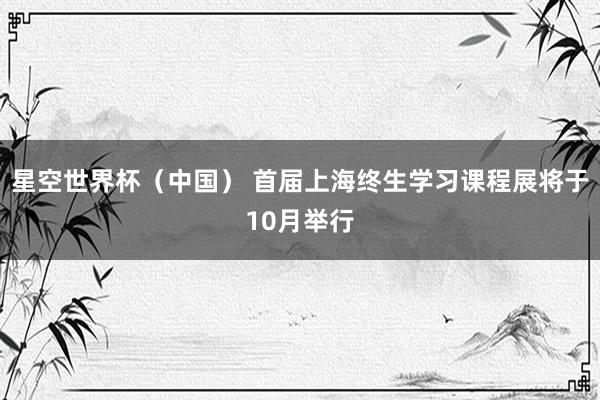 星空世界杯(中国) 首届上海终生学习课程展将于10月举行