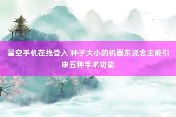 星空手机在线登入 种子大小的机器东说念主能引申五种手术功能